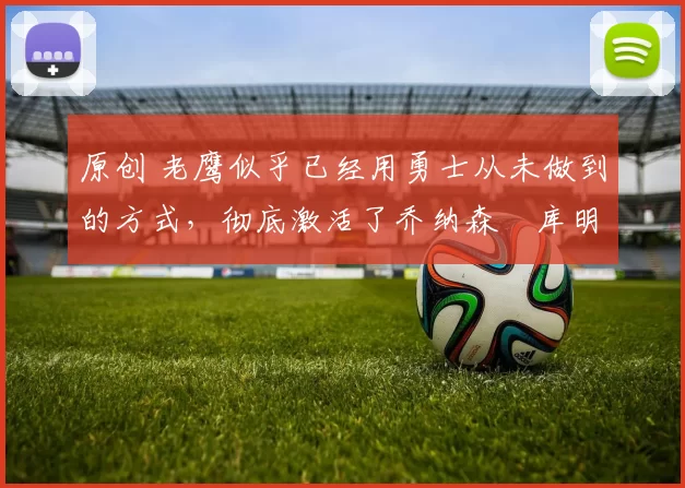 原创 老鹰似乎已经用勇士从未做到的方式，彻底激活了乔纳森・库明加