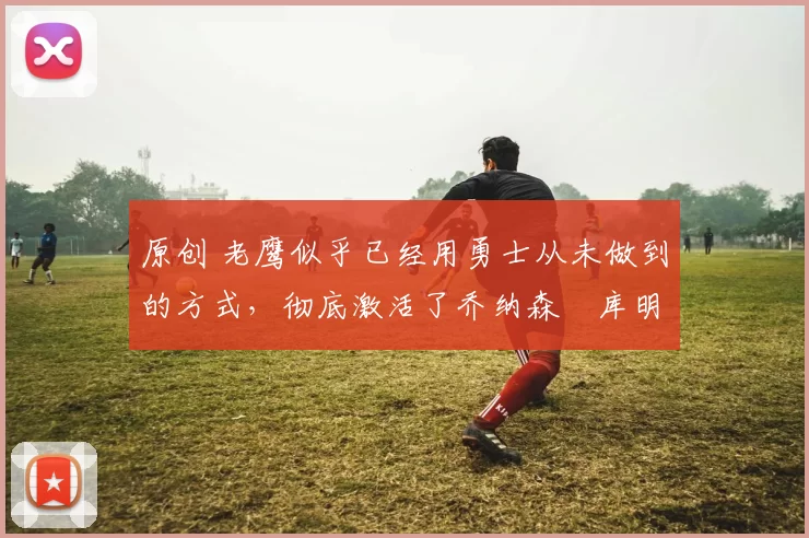 原创 老鹰似乎已经用勇士从未做到的方式,彻底激活了乔纳森・库明加