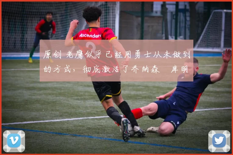原创 老鹰似乎已经用勇士从未做到的方式,彻底激活了乔纳森・库明加