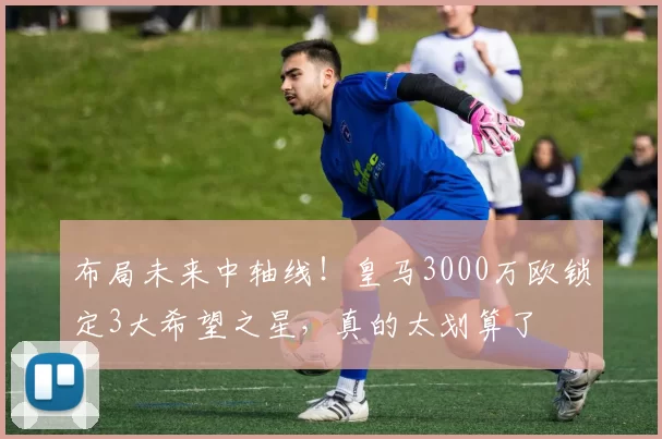 布局未来中轴线！皇马3000万欧锁定3大希望之星，真的太划算了