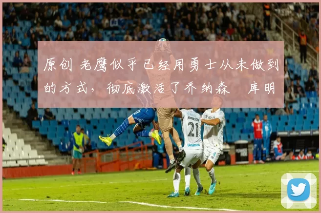 原创 老鹰似乎已经用勇士从未做到的方式，彻底激活了乔纳森・库明加