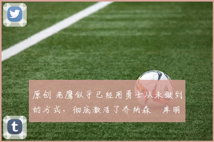 原创 老鹰似乎已经用勇士从未做到的方式，彻底激活了乔纳森・库明加