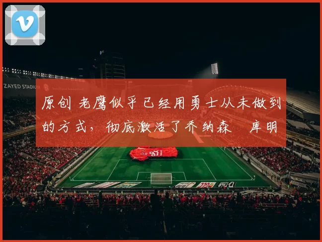 原创 老鹰似乎已经用勇士从未做到的方式，彻底激活了乔纳森・库明加