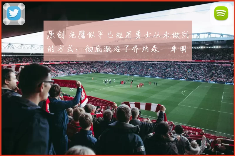 原创 老鹰似乎已经用勇士从未做到的方式，彻底激活了乔纳森・库明加