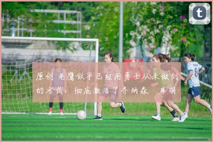 原创 老鹰似乎已经用勇士从未做到的方式，彻底激活了乔纳森・库明加