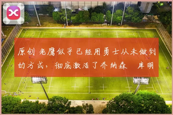 原创 老鹰似乎已经用勇士从未做到的方式，彻底激活了乔纳森・库明加