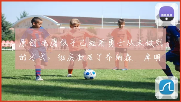 原创 老鹰似乎已经用勇士从未做到的方式，彻底激活了乔纳森・库明加