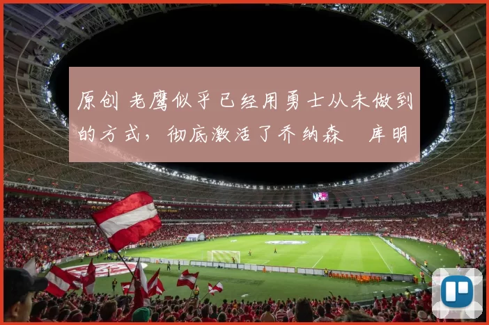 原创 老鹰似乎已经用勇士从未做到的方式，彻底激活了乔纳森・库明加