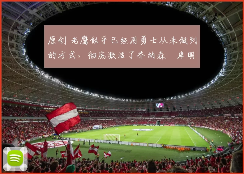 原创 老鹰似乎已经用勇士从未做到的方式，彻底激活了乔纳森・库明加