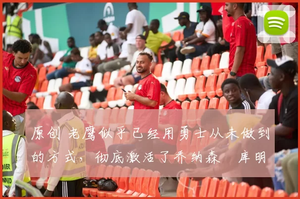 原创 老鹰似乎已经用勇士从未做到的方式,彻底激活了乔纳森・库明加