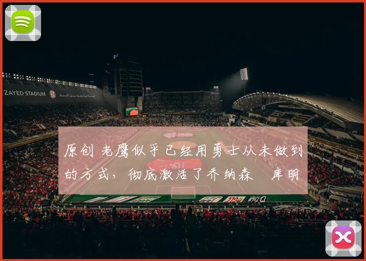 原创 老鹰似乎已经用勇士从未做到的方式，彻底激活了乔纳森・库明加