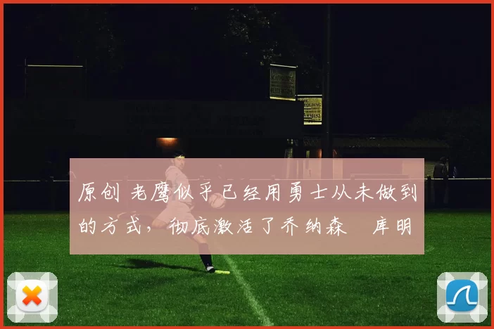 原创 老鹰似乎已经用勇士从未做到的方式，彻底激活了乔纳森・库明加