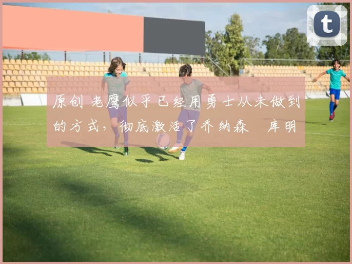 原创 老鹰似乎已经用勇士从未做到的方式,彻底激活了乔纳森・库明加