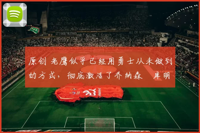 原创 老鹰似乎已经用勇士从未做到的方式，彻底激活了乔纳森・库明加