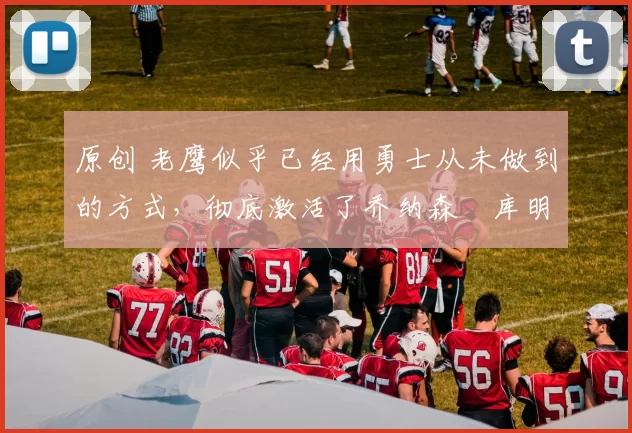 原创 老鹰似乎已经用勇士从未做到的方式,彻底激活了乔纳森・库明加