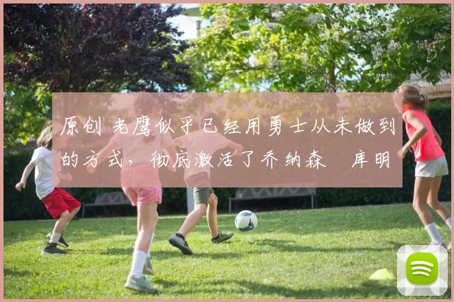 原创 老鹰似乎已经用勇士从未做到的方式,彻底激活了乔纳森・库明加