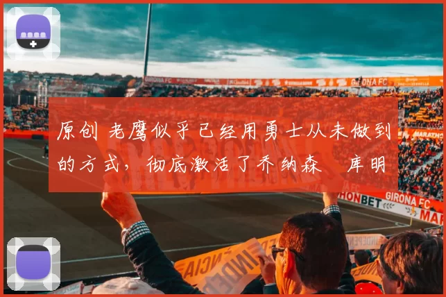 原创 老鹰似乎已经用勇士从未做到的方式，彻底激活了乔纳森・库明加