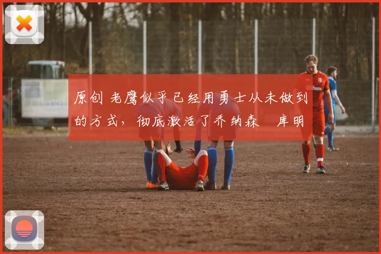 原创 老鹰似乎已经用勇士从未做到的方式,彻底激活了乔纳森・库明加