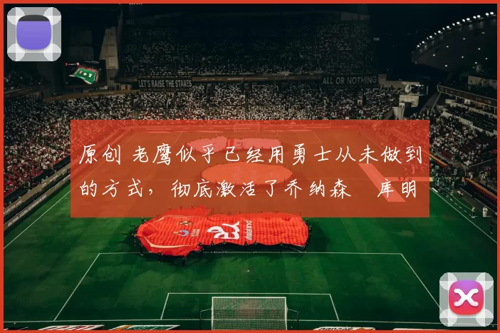 原创 老鹰似乎已经用勇士从未做到的方式，彻底激活了乔纳森・库明加