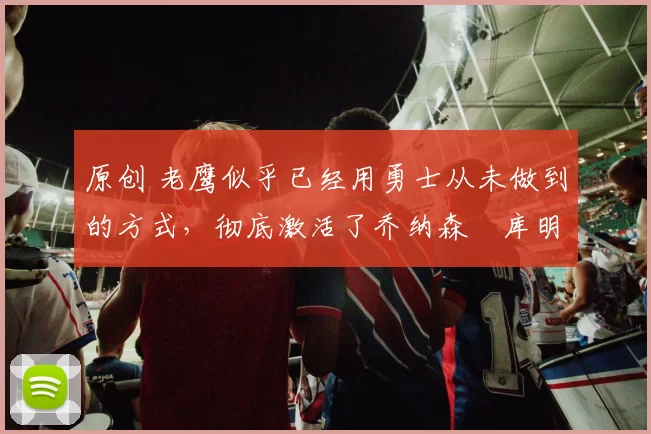 原创 老鹰似乎已经用勇士从未做到的方式，彻底激活了乔纳森・库明加