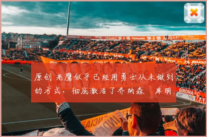 原创 老鹰似乎已经用勇士从未做到的方式，彻底激活了乔纳森・库明加