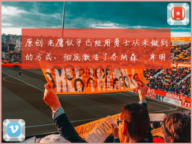 原创 老鹰似乎已经用勇士从未做到的方式，彻底激活了乔纳森・库明加