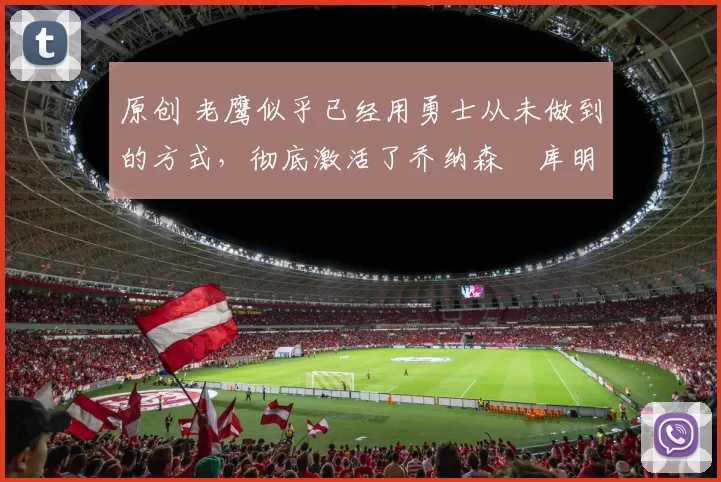 原创 老鹰似乎已经用勇士从未做到的方式，彻底激活了乔纳森・库明加