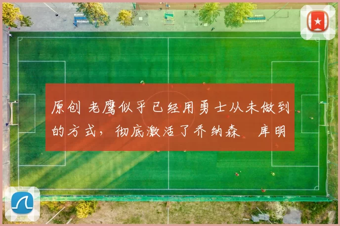 原创 老鹰似乎已经用勇士从未做到的方式,彻底激活了乔纳森・库明加