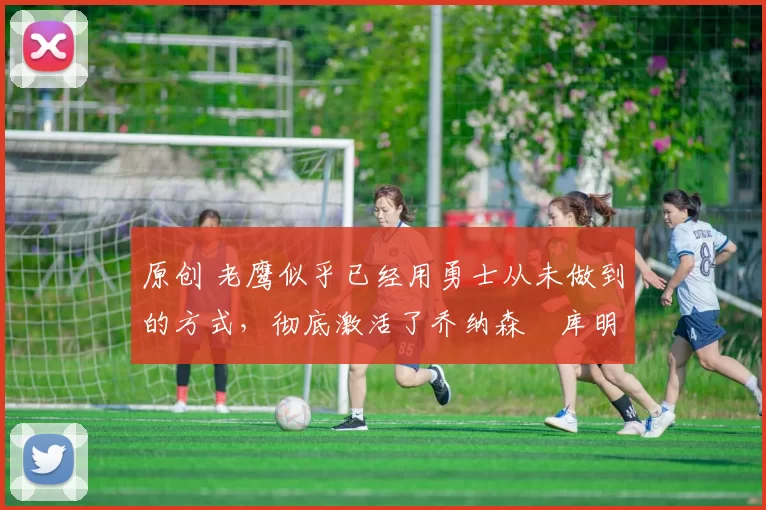 原创 老鹰似乎已经用勇士从未做到的方式，彻底激活了乔纳森・库明加