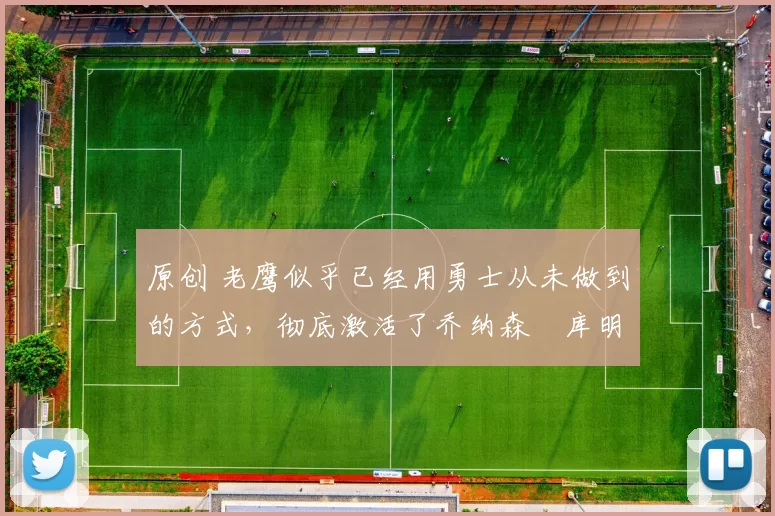 原创 老鹰似乎已经用勇士从未做到的方式，彻底激活了乔纳森・库明加