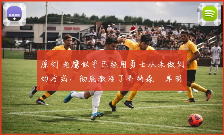 原创 老鹰似乎已经用勇士从未做到的方式，彻底激活了乔纳森・库明加