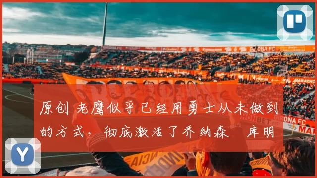 原创 老鹰似乎已经用勇士从未做到的方式,彻底激活了乔纳森・库明加