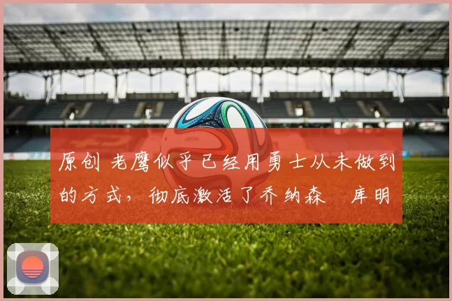 原创 老鹰似乎已经用勇士从未做到的方式，彻底激活了乔纳森・库明加