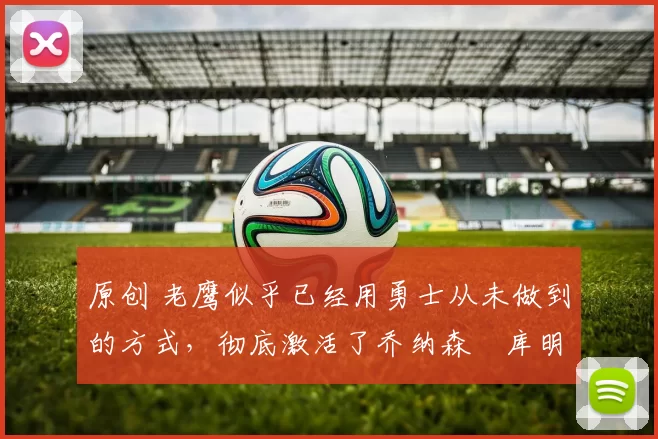 原创 老鹰似乎已经用勇士从未做到的方式，彻底激活了乔纳森・库明加