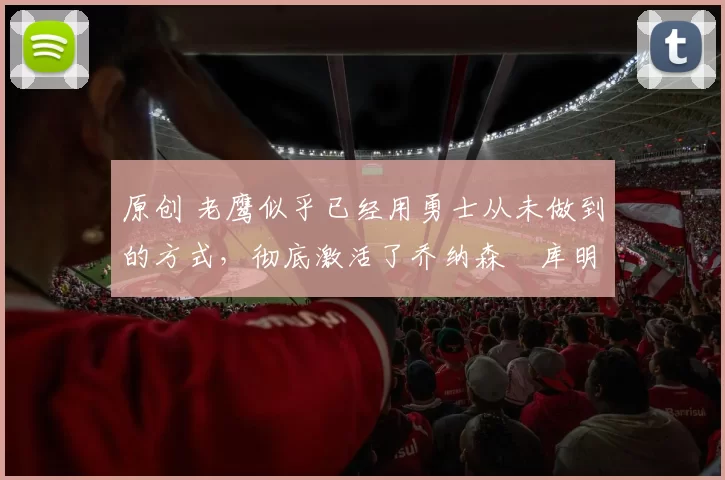 原创 老鹰似乎已经用勇士从未做到的方式，彻底激活了乔纳森・库明加