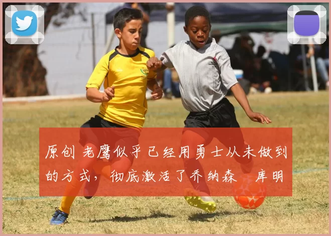 原创 老鹰似乎已经用勇士从未做到的方式，彻底激活了乔纳森・库明加