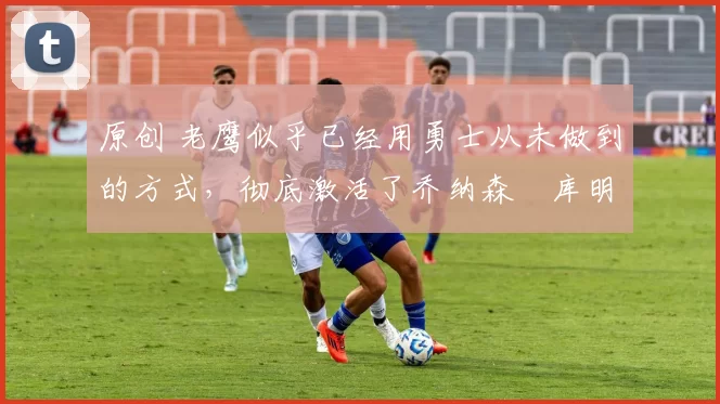 原创 老鹰似乎已经用勇士从未做到的方式,彻底激活了乔纳森・库明加