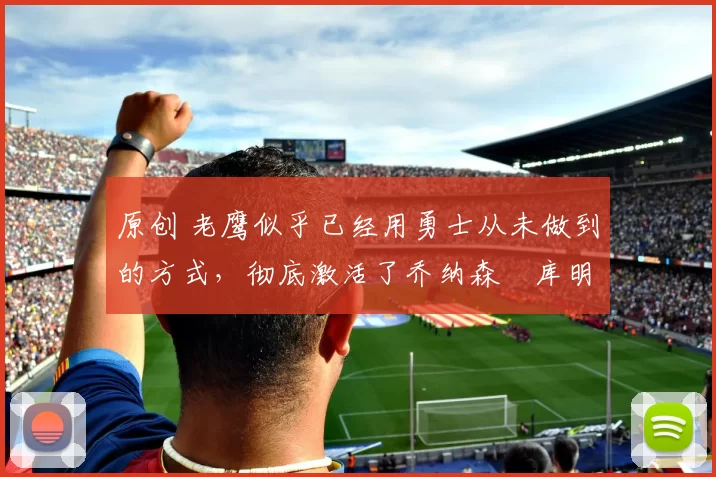 原创 老鹰似乎已经用勇士从未做到的方式，彻底激活了乔纳森・库明加