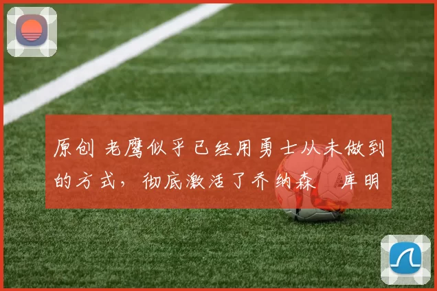 原创 老鹰似乎已经用勇士从未做到的方式，彻底激活了乔纳森・库明加