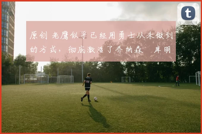 原创 老鹰似乎已经用勇士从未做到的方式,彻底激活了乔纳森・库明加