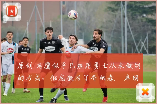 原创 老鹰似乎已经用勇士从未做到的方式,彻底激活了乔纳森・库明加