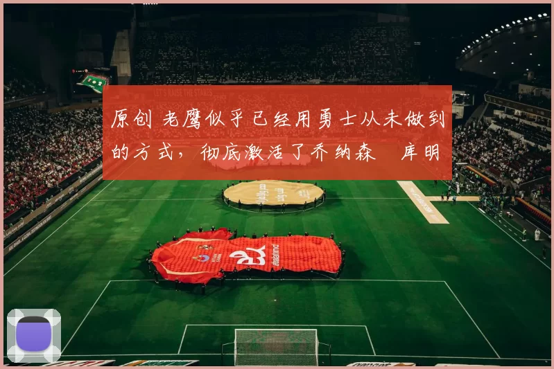 原创 老鹰似乎已经用勇士从未做到的方式,彻底激活了乔纳森・库明加