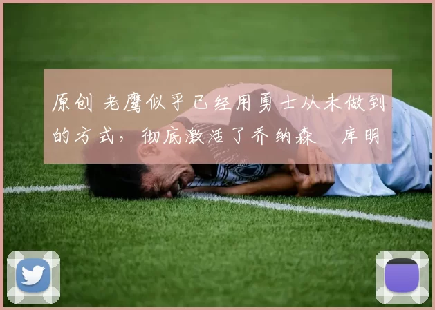 原创 老鹰似乎已经用勇士从未做到的方式，彻底激活了乔纳森・库明加