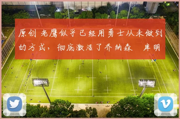 原创 老鹰似乎已经用勇士从未做到的方式,彻底激活了乔纳森・库明加