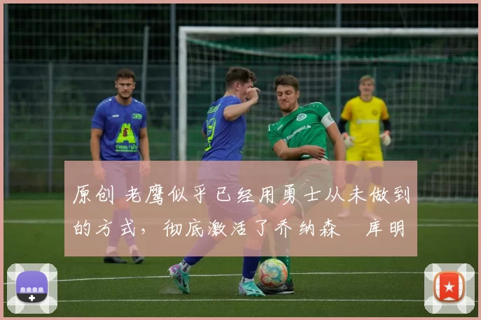原创 老鹰似乎已经用勇士从未做到的方式，彻底激活了乔纳森・库明加