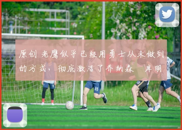 原创 老鹰似乎已经用勇士从未做到的方式,彻底激活了乔纳森・库明加