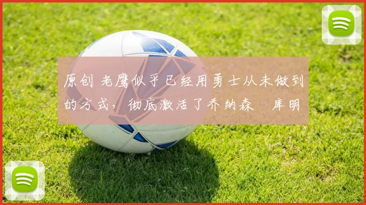 原创 老鹰似乎已经用勇士从未做到的方式，彻底激活了乔纳森・库明加