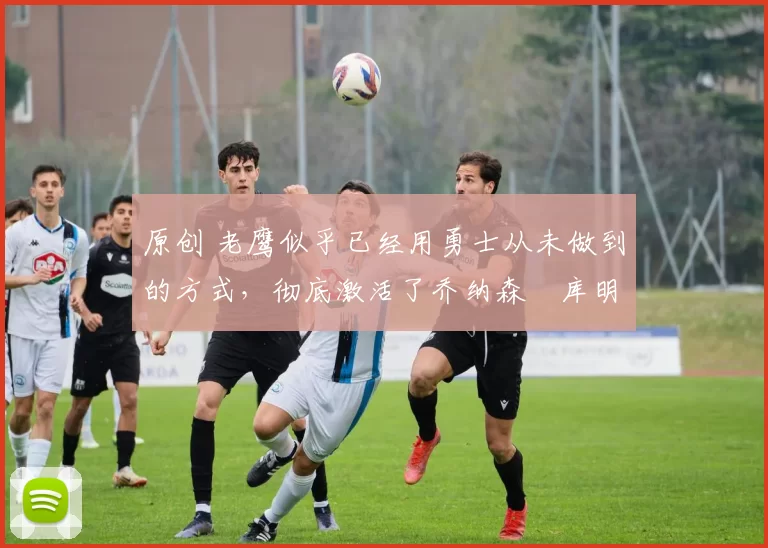 原创 老鹰似乎已经用勇士从未做到的方式,彻底激活了乔纳森・库明加