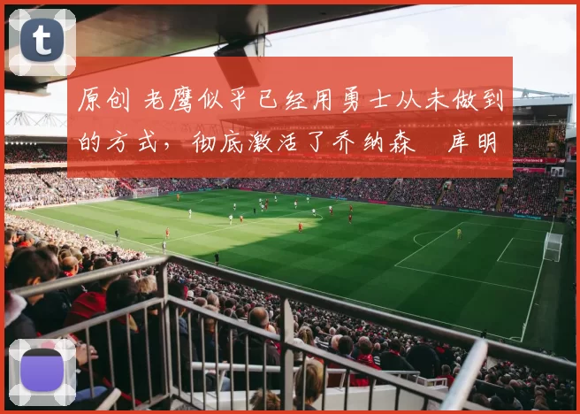 原创 老鹰似乎已经用勇士从未做到的方式,彻底激活了乔纳森・库明加