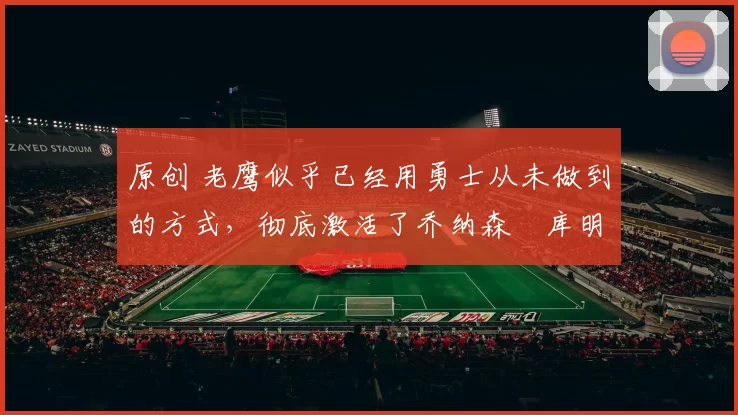 原创 老鹰似乎已经用勇士从未做到的方式,彻底激活了乔纳森・库明加